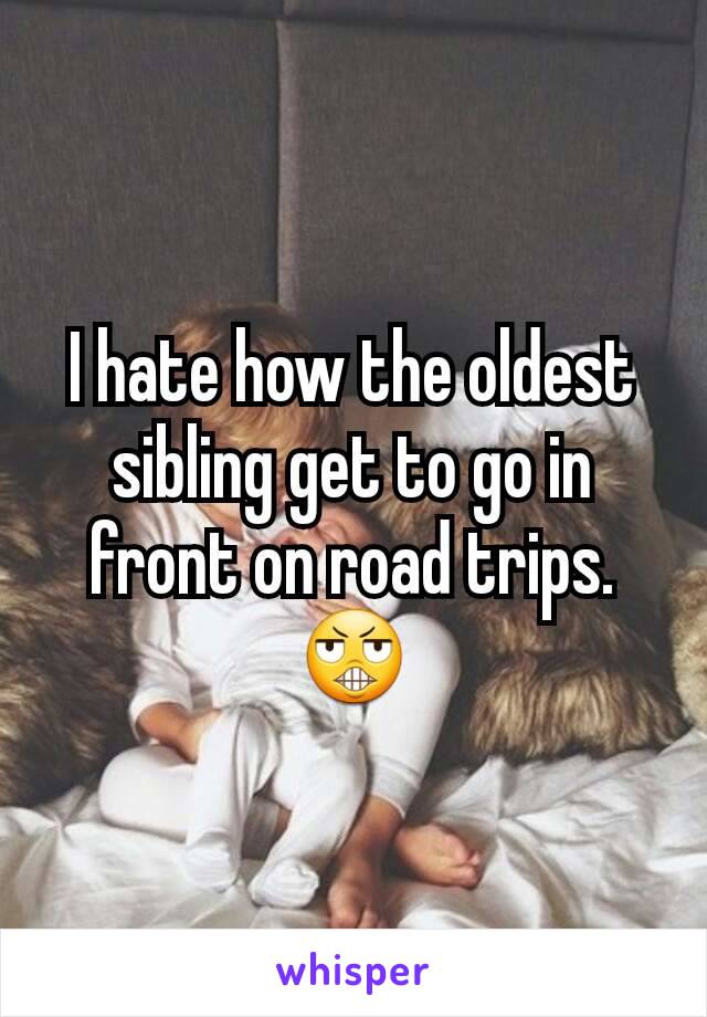 I hate how the oldest sibling get to go in front on road trips. 😬