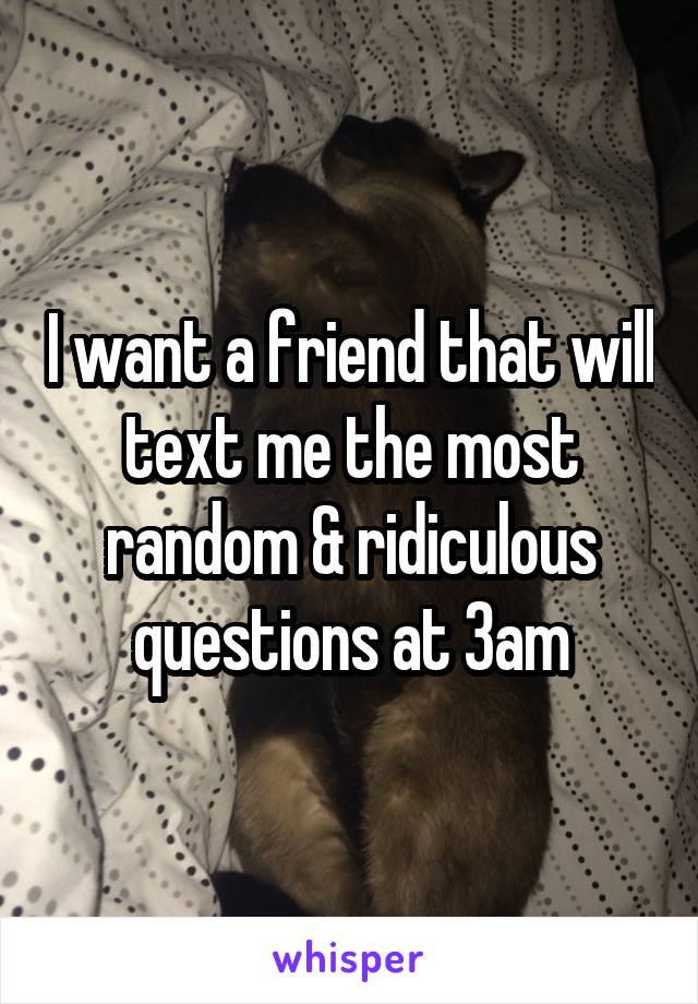 I want a friend that will text me the most random & ridiculous questions at 3am