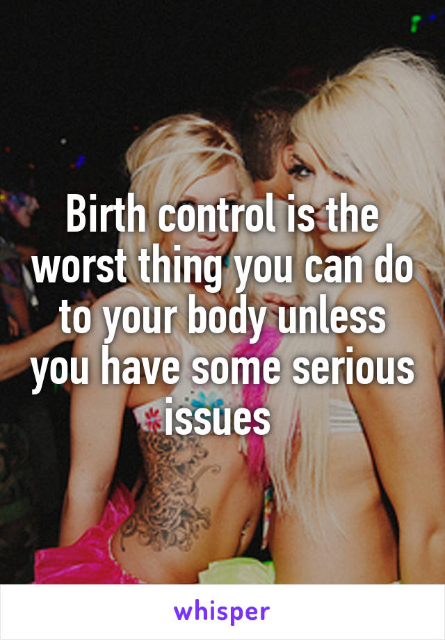 Birth control is the worst thing you can do to your body unless you have some serious issues 