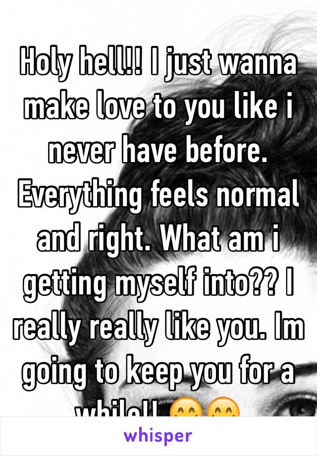 Holy hell!! I just wanna make love to you like i never have before. Everything feels normal and right. What am i getting myself into?? I really really like you. Im going to keep you for a while!! 😋😋