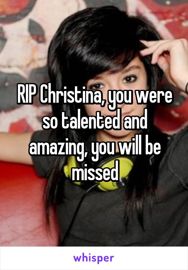 RIP Christina, you were so talented and amazing, you will be missed