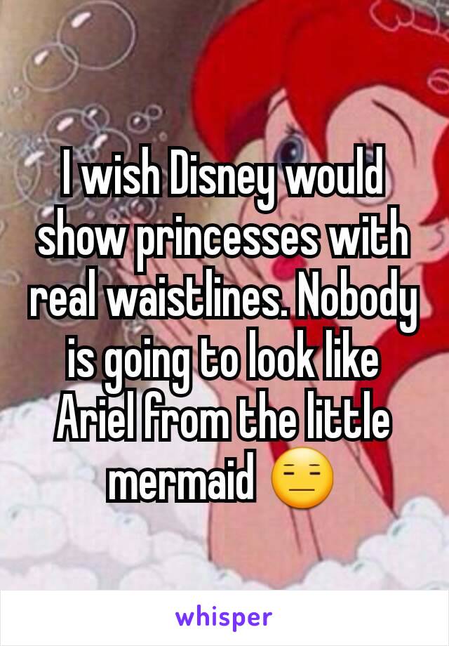 I wish Disney would show princesses with real waistlines. Nobody is going to look like Ariel from the little mermaid 😑