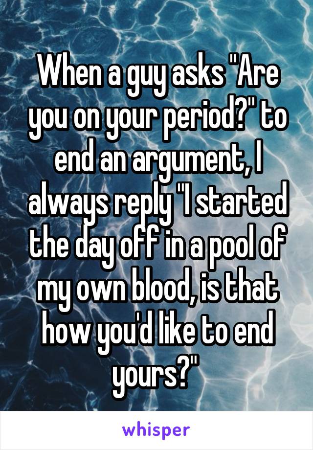 When a guy asks "Are you on your period?" to end an argument, I always reply "I started the day off in a pool of my own blood, is that how you'd like to end yours?" 