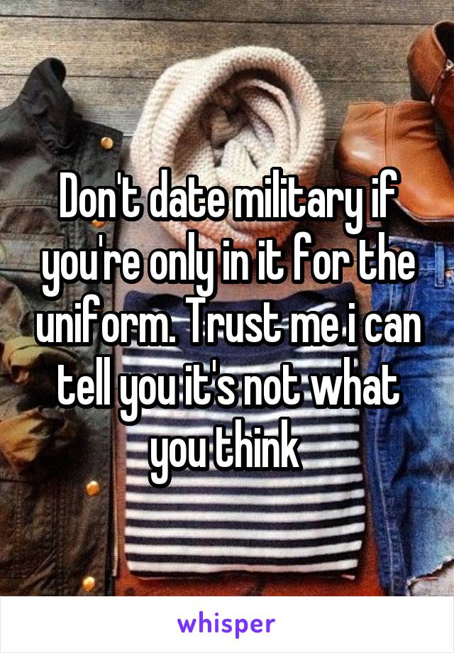 Don't date military if you're only in it for the uniform. Trust me i can tell you it's not what you think 