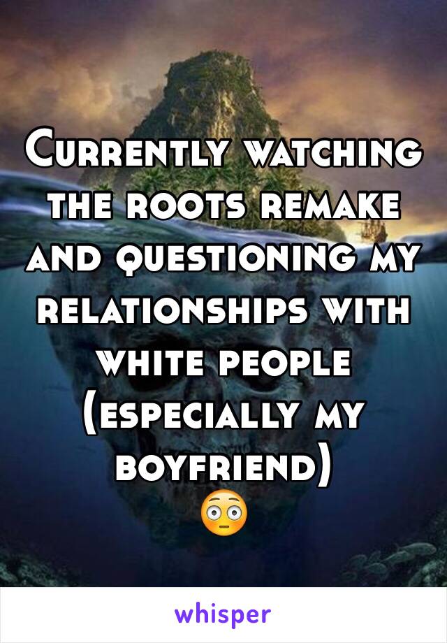 Currently watching the roots remake and questioning my relationships with white people (especially my boyfriend)
😳