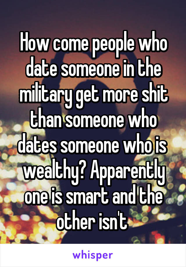 How come people who date someone in the military get more shit than someone who dates someone who is  wealthy? Apparently one is smart and the other isn't 