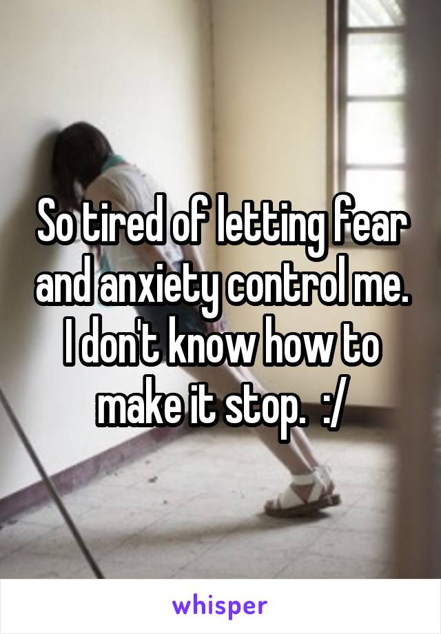 So tired of letting fear and anxiety control me. I don't know how to make it stop.  :/