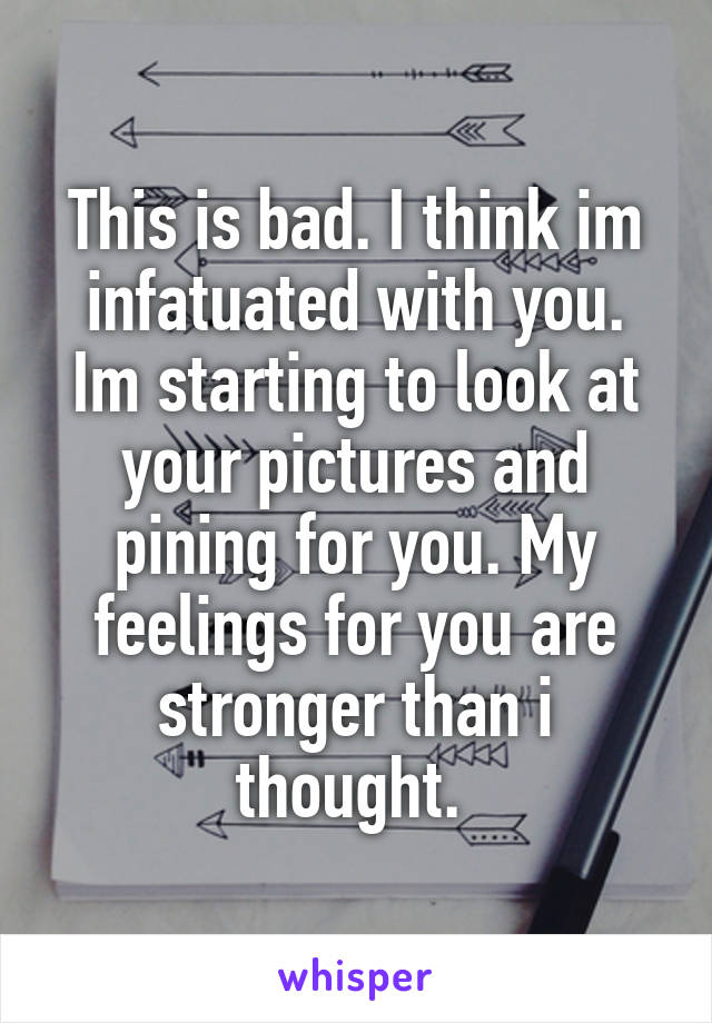 This is bad. I think im infatuated with you. Im starting to look at your pictures and pining for you. My feelings for you are stronger than i thought. 