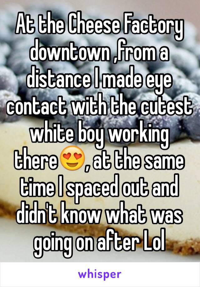 At the Cheese Factory downtown ,from a distance I made eye contact with the cutest white boy working there😍, at the same time I spaced out and didn't know what was going on after Lol