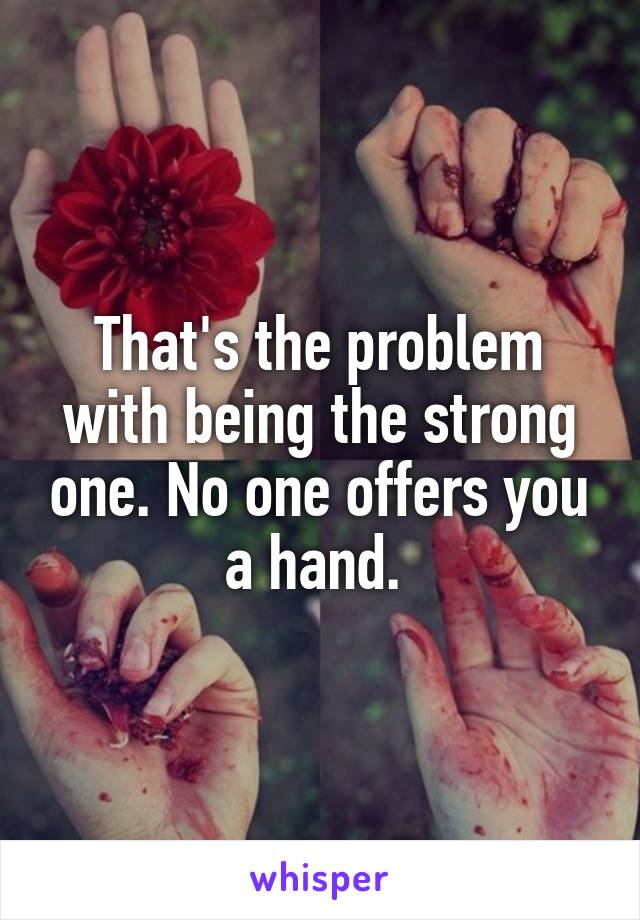 That's the problem with being the strong one. No one offers you a hand. 