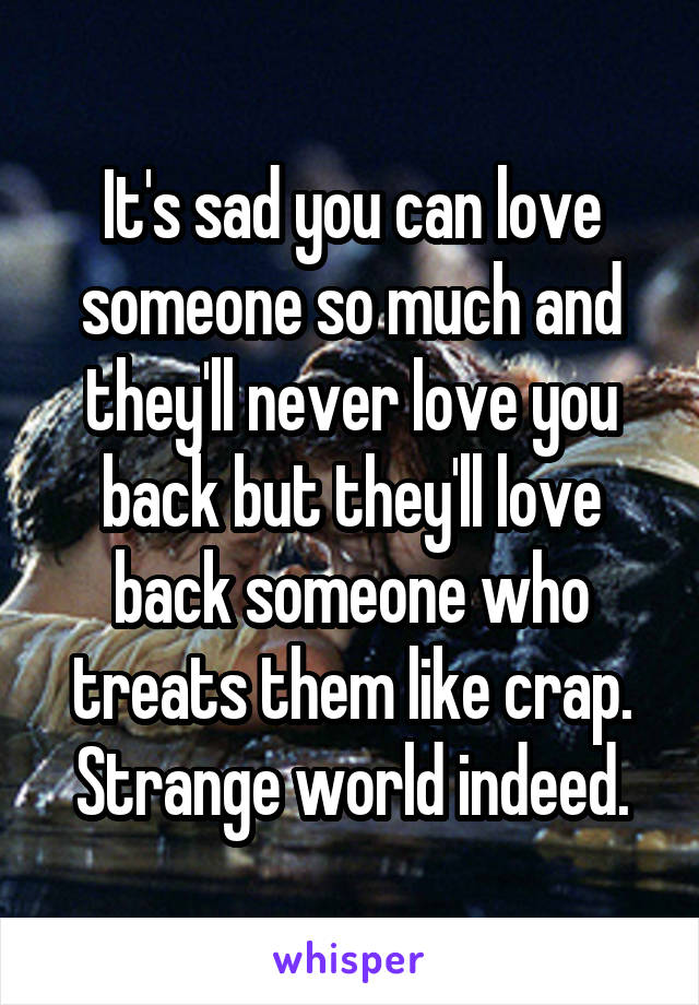 It's sad you can love someone so much and they'll never love you back but they'll love back someone who treats them like crap.
Strange world indeed.