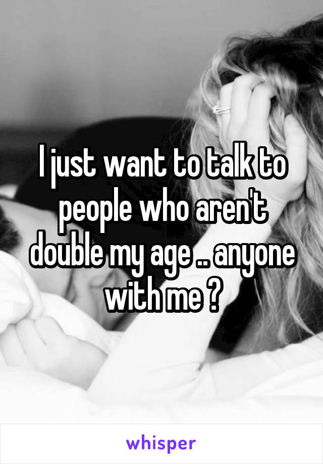 I just want to talk to people who aren't double my age .. anyone with me ?