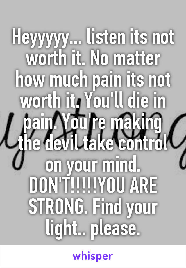 Heyyyyy... listen its not worth it. No matter how much pain its not worth it. You'll die in pain. You're making the devil take control on your mind. DON'T!!!!!YOU ARE STRONG. Find your light.. please.