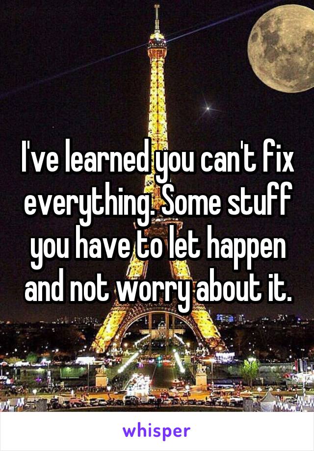 I've learned you can't fix everything. Some stuff you have to let happen and not worry about it.