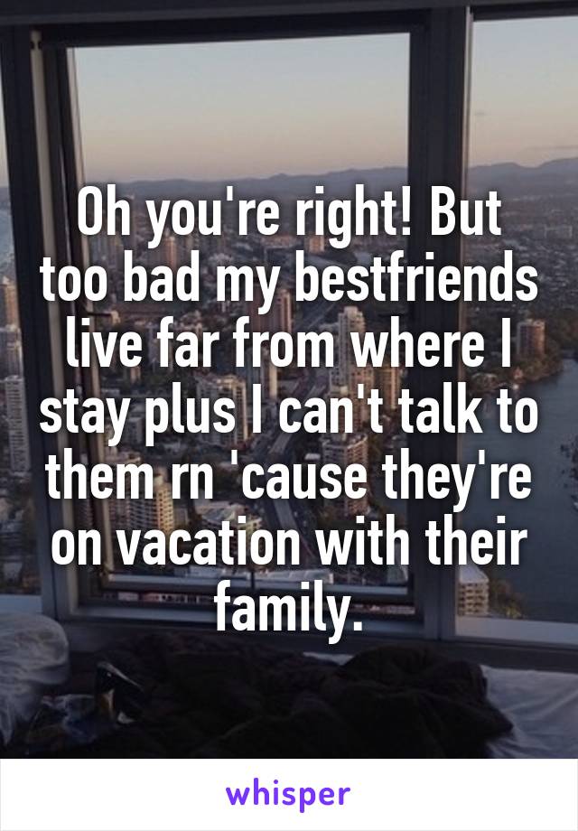 Oh you're right! But too bad my bestfriends live far from where I stay plus I can't talk to them rn 'cause they're on vacation with their family.