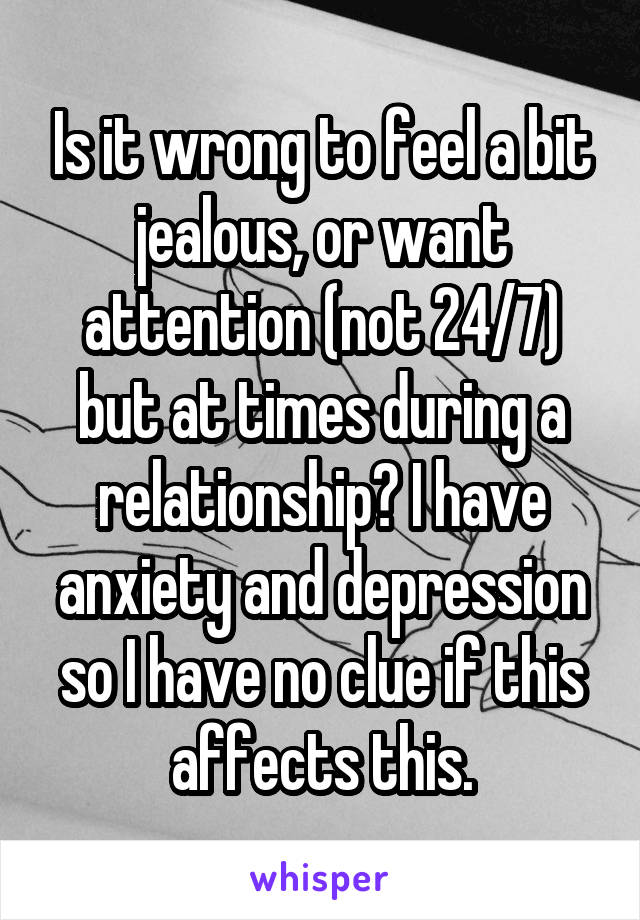 Is it wrong to feel a bit jealous, or want attention (not 24/7) but at times during a relationship? I have anxiety and depression so I have no clue if this affects this.