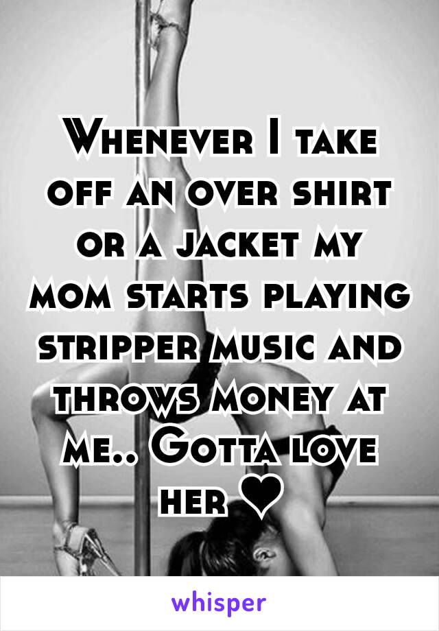 Whenever I take off an over shirt or a jacket my mom starts playing stripper music and throws money at me.. Gotta love her ❤