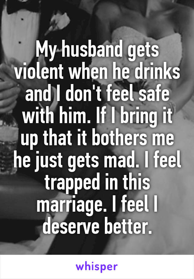 My husband gets violent when he drinks and I don't feel safe with him. If I bring it up that it bothers me he just gets mad. I feel trapped in this marriage. I feel I deserve better.