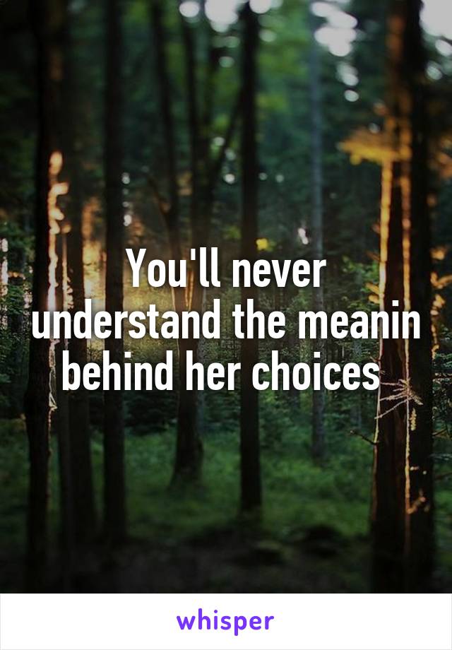 You'll never understand the meanin behind her choices 