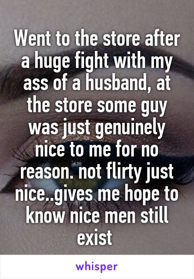 Went to the store after a huge fight with my ass of a husband, at the store some guy was just genuinely nice to me for no reason. not flirty just nice..gives me hope to know nice men still exist 