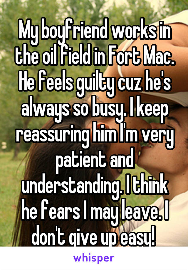 My boyfriend works in the oil field in Fort Mac. He feels guilty cuz he's always so busy. I keep reassuring him I'm very patient and understanding. I think he fears I may leave. I don't give up easy! 