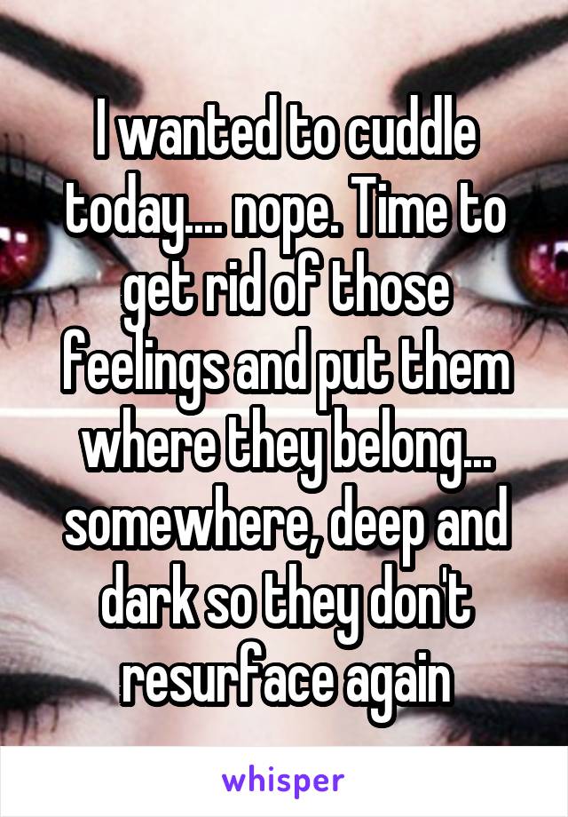 I wanted to cuddle today.... nope. Time to get rid of those feelings and put them where they belong... somewhere, deep and dark so they don't resurface again