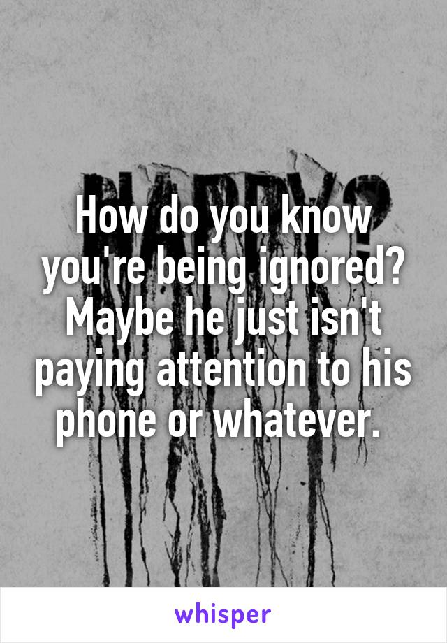 How do you know you're being ignored? Maybe he just isn't paying attention to his phone or whatever. 