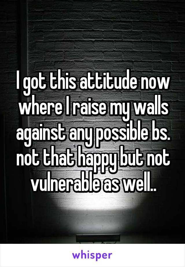 I got this attitude now where I raise my walls against any possible bs. not that happy but not vulnerable as well..