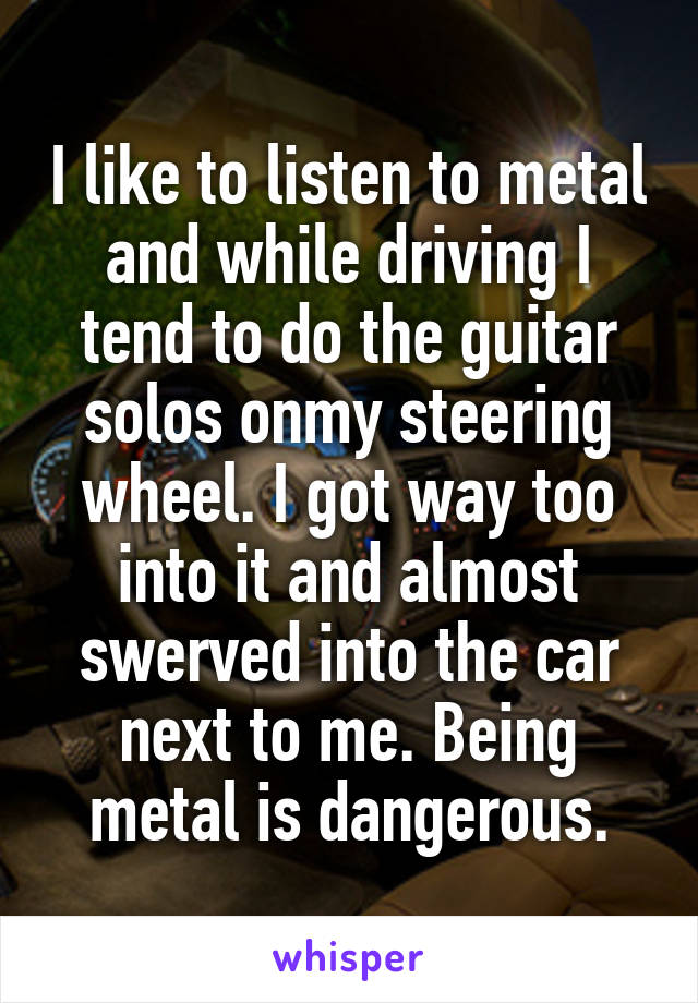 I like to listen to metal and while driving I tend to do the guitar solos onmy steering wheel. I got way too into it and almost swerved into the car next to me. Being metal is dangerous.