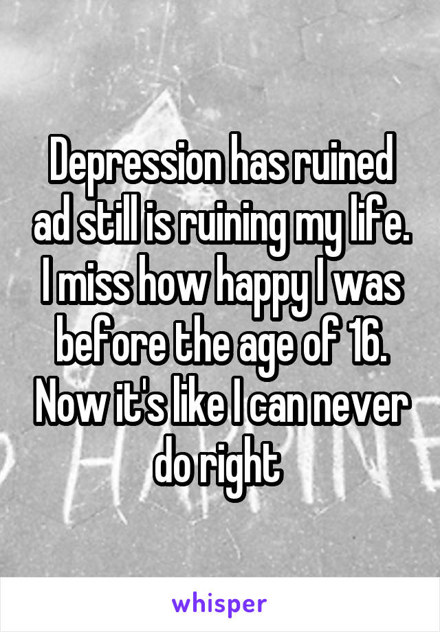 Depression has ruined ad still is ruining my life. I miss how happy I was before the age of 16. Now it's like I can never do right 