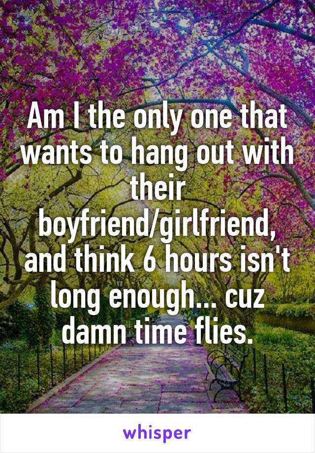 Am I the only one that wants to hang out with their boyfriend/girlfriend, and think 6 hours isn't long enough... cuz damn time flies.