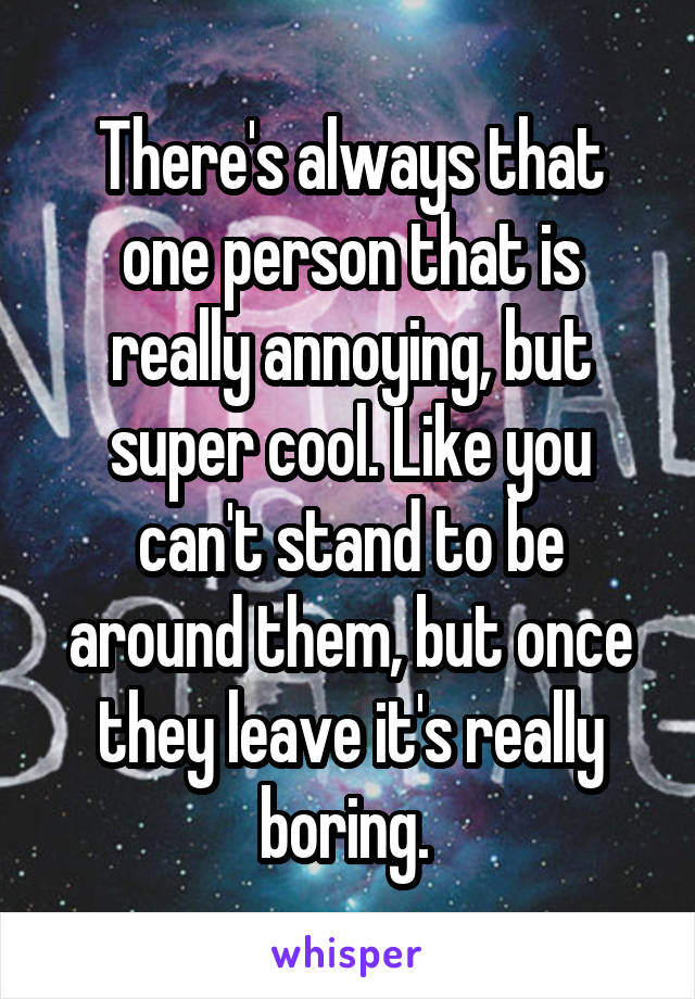 There's always that one person that is really annoying, but super cool. Like you can't stand to be around them, but once they leave it's really boring. 