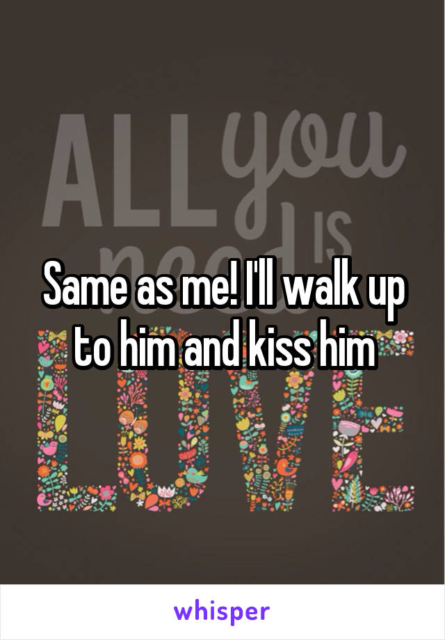 Same as me! I'll walk up to him and kiss him