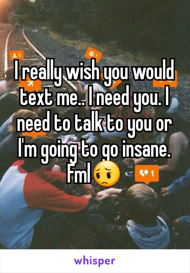 I really wish you would text me.. I need you. I need to talk to you or I'm going to go insane. Fml😔