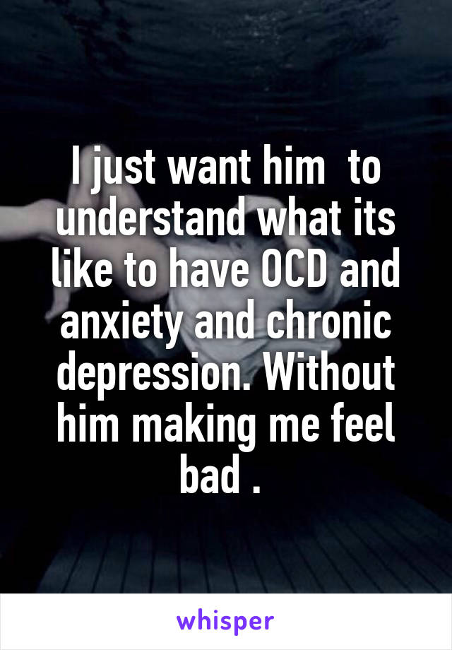 I just want him  to understand what its like to have OCD and anxiety and chronic depression. Without him making me feel bad . 