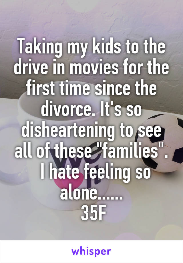 Taking my kids to the drive in movies for the first time since the divorce. It's so disheartening to see all of these "families".
  I hate feeling so alone......
 35F