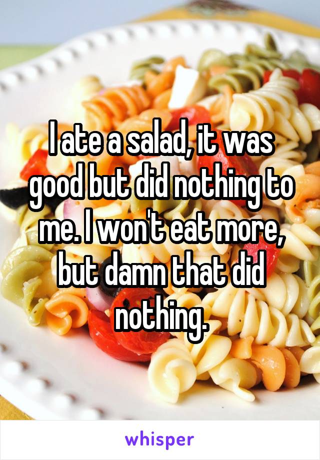 I ate a salad, it was good but did nothing to me. I won't eat more, but damn that did nothing.