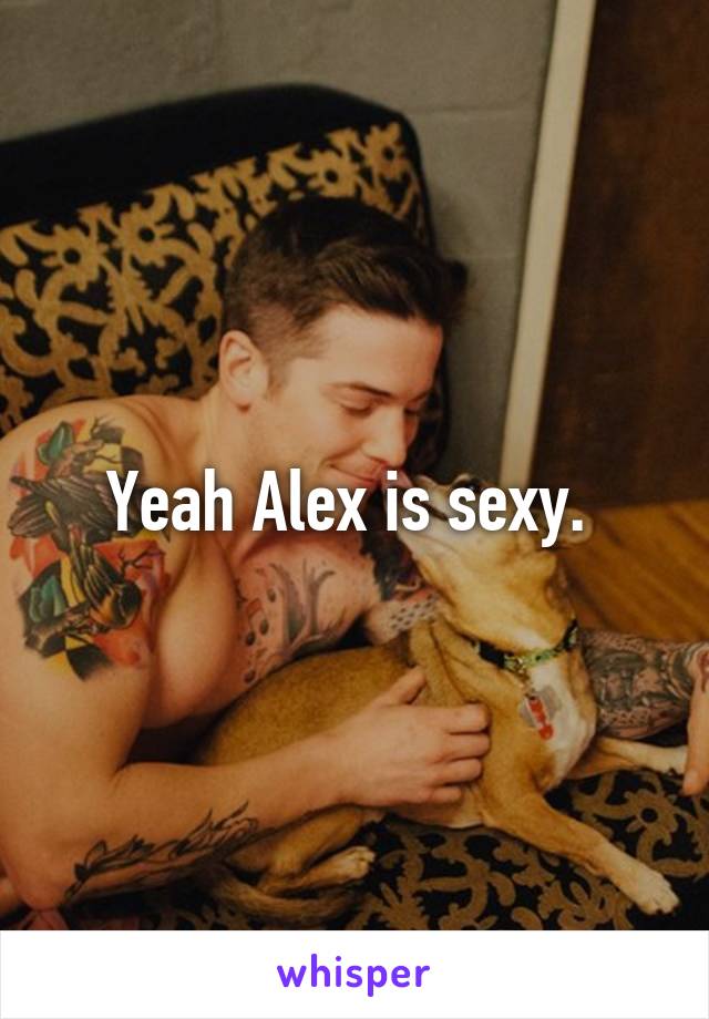 Yeah Alex is sexy. 