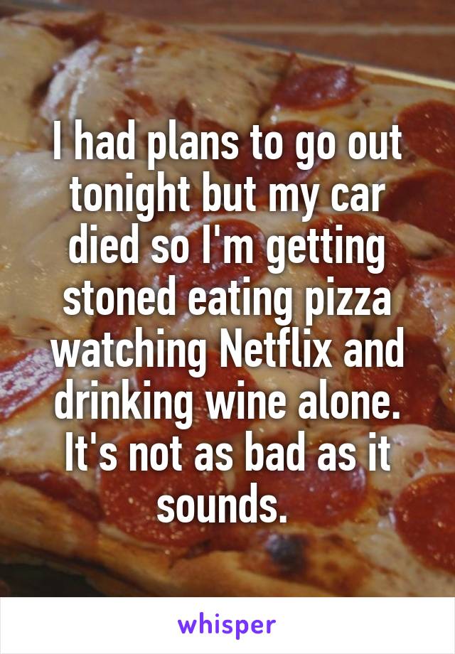 I had plans to go out tonight but my car died so I'm getting stoned eating pizza watching Netflix and drinking wine alone. It's not as bad as it sounds. 