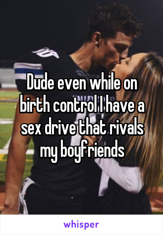 Dude even while on birth control I have a sex drive that rivals my boyfriends