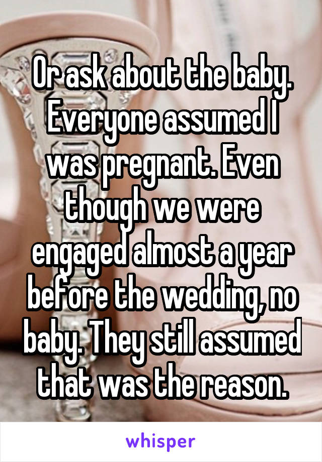 Or ask about the baby. Everyone assumed I was pregnant. Even though we were engaged almost a year before the wedding, no baby. They still assumed that was the reason.