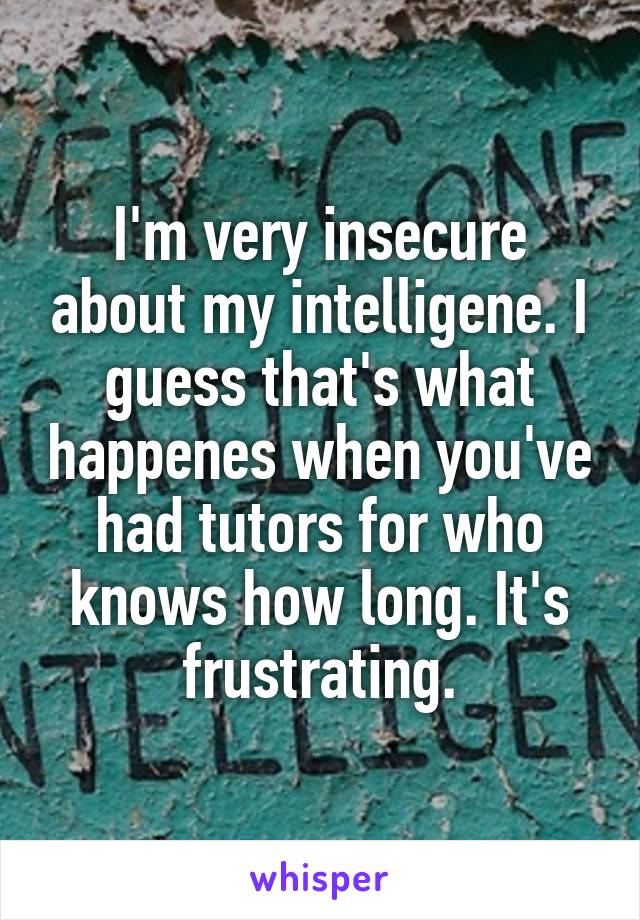 I'm very insecure about my intelligene. I guess that's what happenes when you've had tutors for who knows how long. It's frustrating.