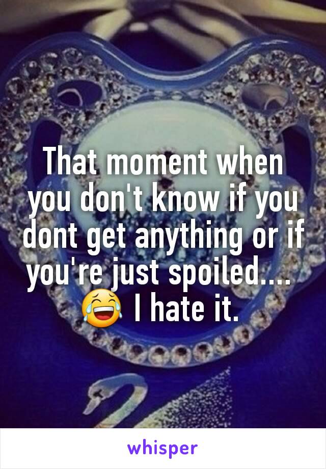 That moment when you don't know if you dont get anything or if you're just spoiled.... 
😂 I hate it. 