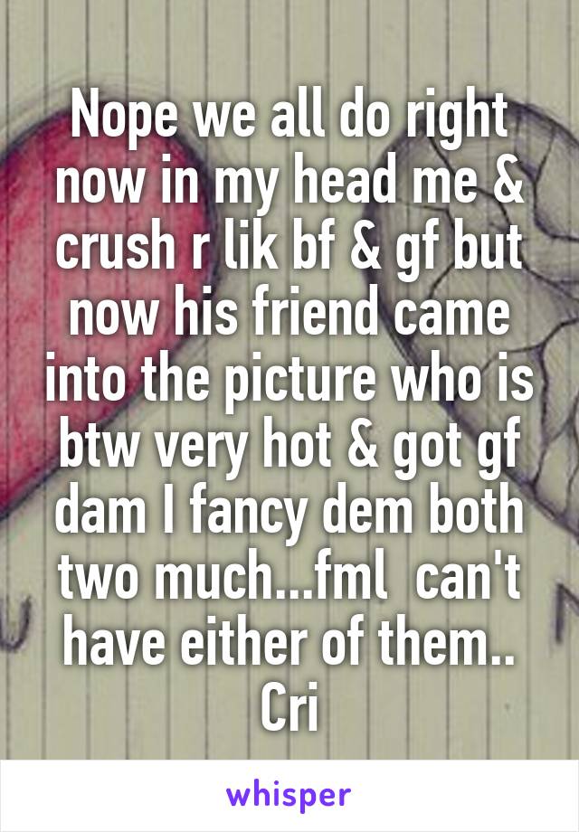 Nope we all do right now in my head me & crush r lik bf & gf but now his friend came into the picture who is btw very hot & got gf dam I fancy dem both two much...fml  can't have either of them.. Cri