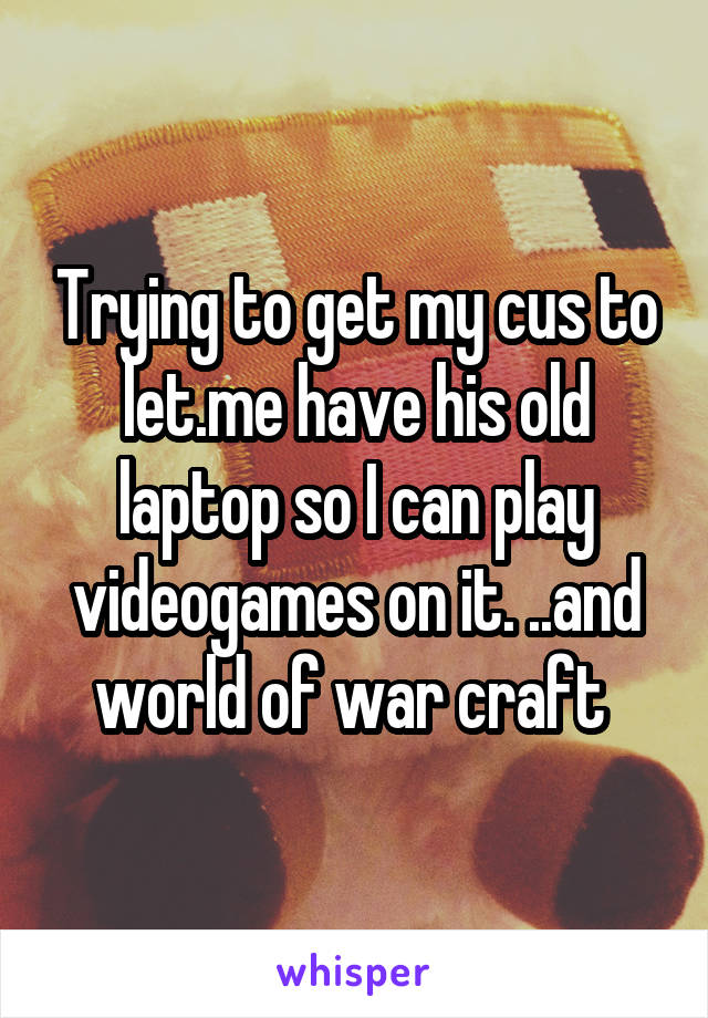 Trying to get my cus to let.me have his old laptop so I can play videogames on it. ..and world of war craft 