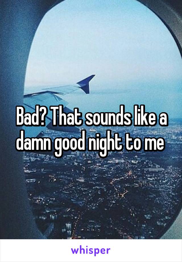 Bad? That sounds like a damn good night to me 