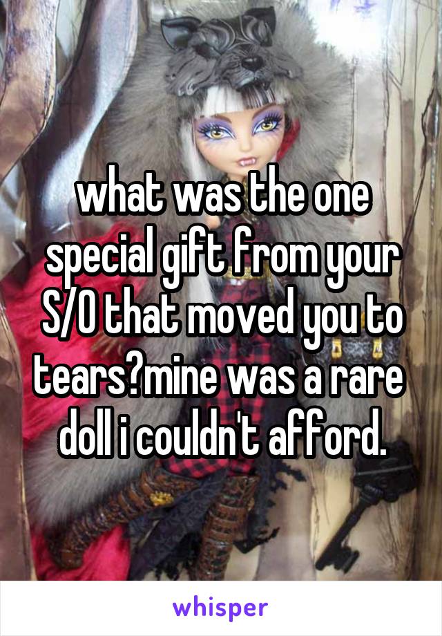 what was the one special gift from your S/O that moved you to tears?mine was a rare  doll i couldn't afford.