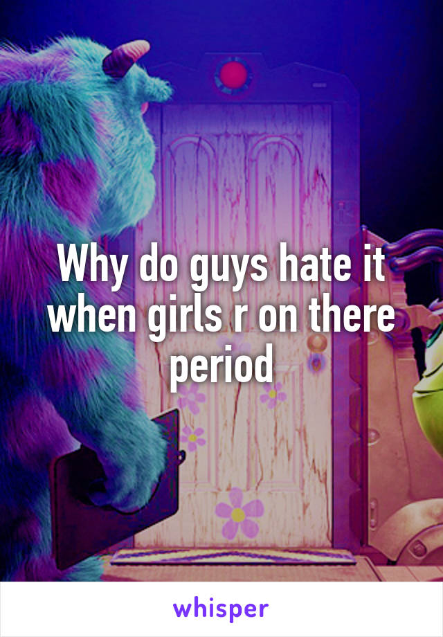 Why do guys hate it when girls r on there period