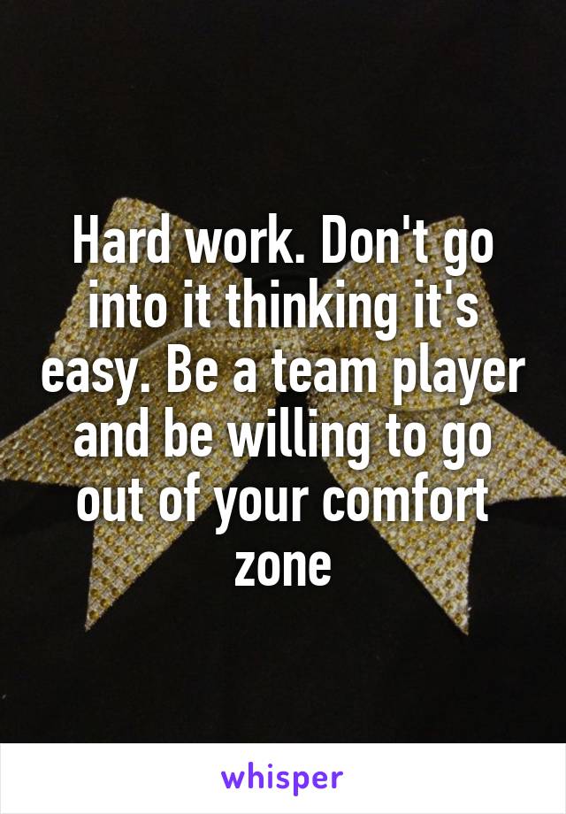 Hard work. Don't go into it thinking it's easy. Be a team player and be willing to go out of your comfort zone