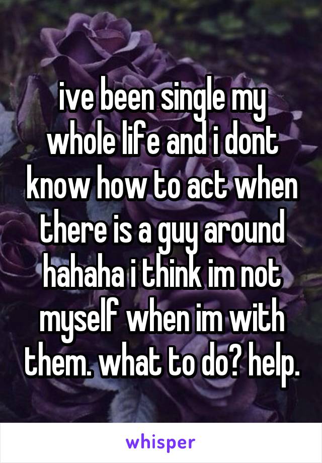 ive been single my whole life and i dont know how to act when there is a guy around hahaha i think im not myself when im with them. what to do? help.